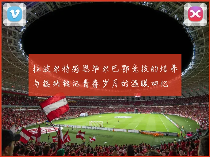 拉波尔特感恩毕尔巴鄂竞技的培养与接纳铭记青春岁月的温暖回忆