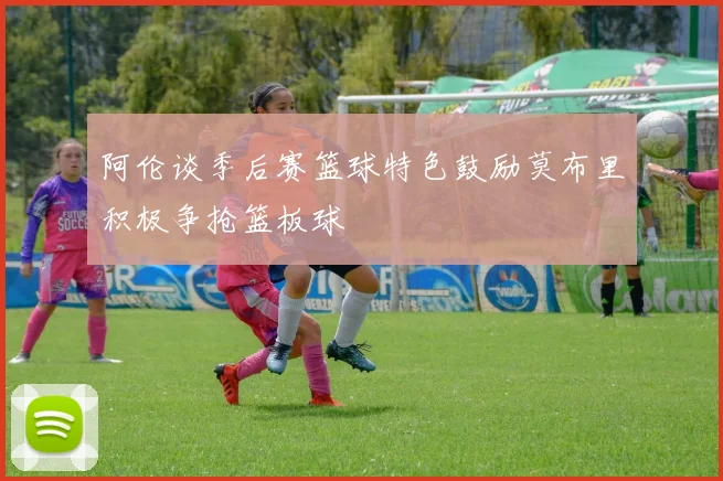 阿伦谈季后赛篮球特色鼓励莫布里积极争抢篮板球