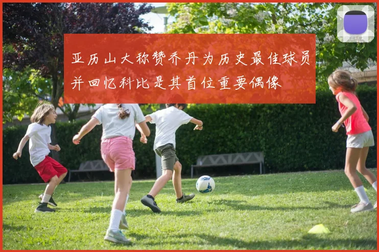 亚历山大称赞乔丹为历史最佳球员并回忆科比是其首位重要偶像