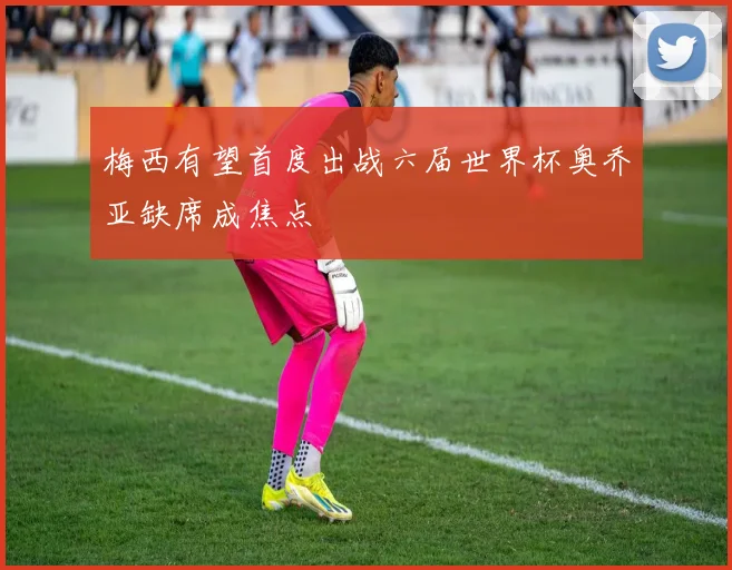 梅西有望首度出战六届世界杯奥乔亚缺席成焦点