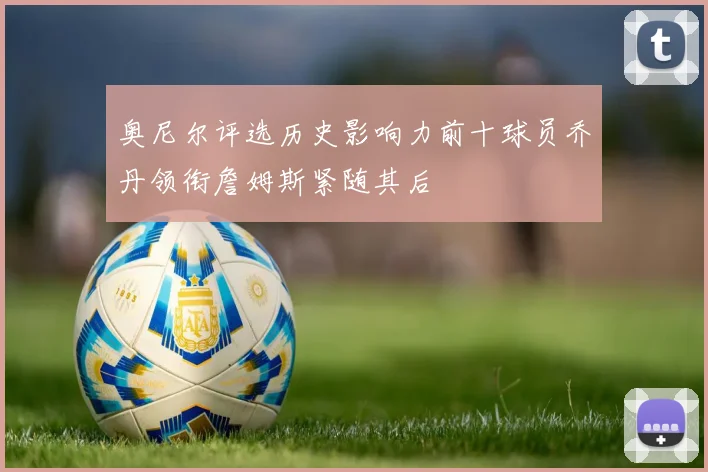 奥尼尔评选历史影响力前十球员乔丹领衔詹姆斯紧随其后