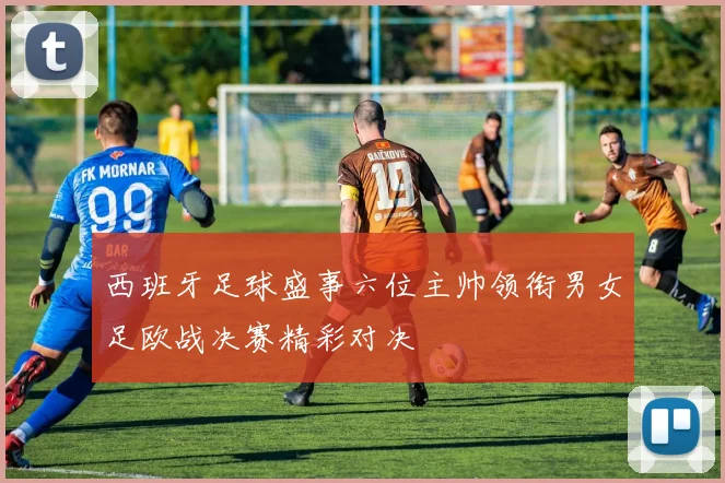 西班牙足球盛事六位主帅领衔男女足欧战决赛精彩对决