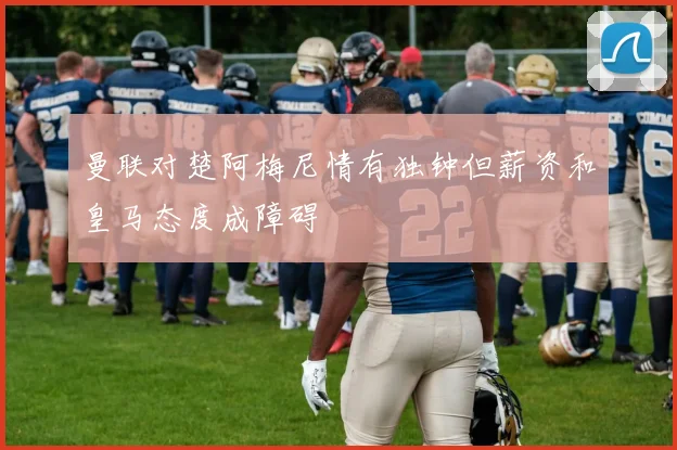 曼联对楚阿梅尼情有独钟但薪资和皇马态度成障碍