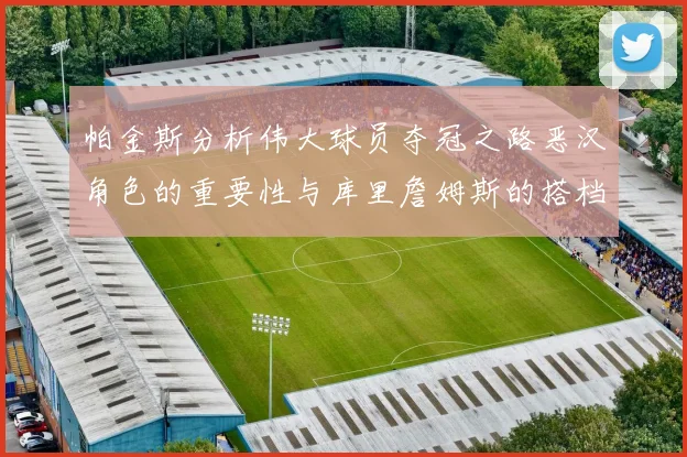 帕金斯分析伟大球员夺冠之路恶汉角色的重要性与库里詹姆斯的搭档关系