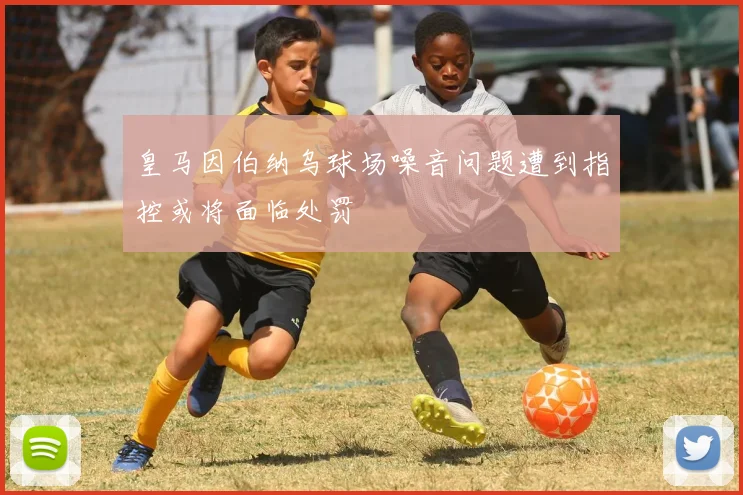 皇马因伯纳乌球场噪音问题遭到指控或将面临处罚
