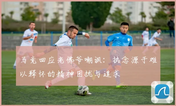 马竞回应老佛爷嘲讽：执念源于难以释怀的精神困扰与追求