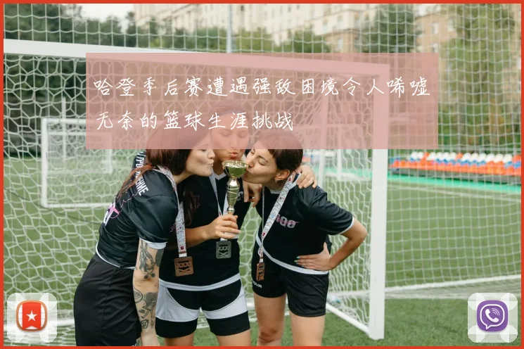 哈登季后赛遭遇强敌困境令人唏嘘无奈的篮球生涯挑战