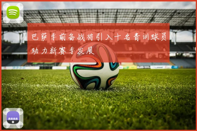 巴萨季前备战将引入十名青训球员助力新赛季发展