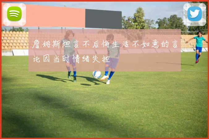 詹姆斯坦言不后悔生活不如意的言论因当时情绪失控