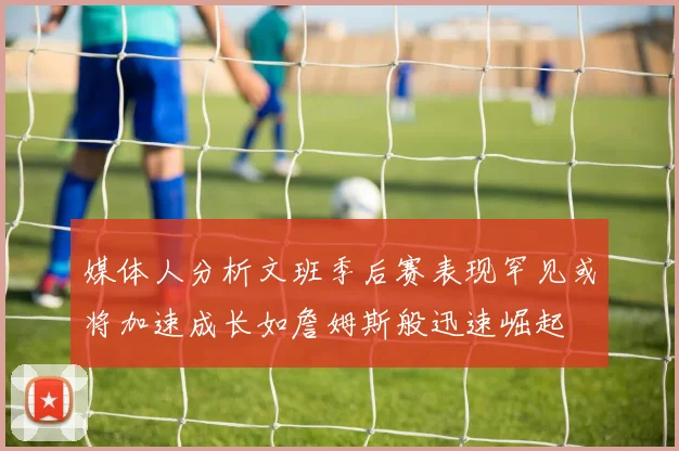 媒体人分析文班季后赛表现罕见或将加速成长如詹姆斯般迅速崛起