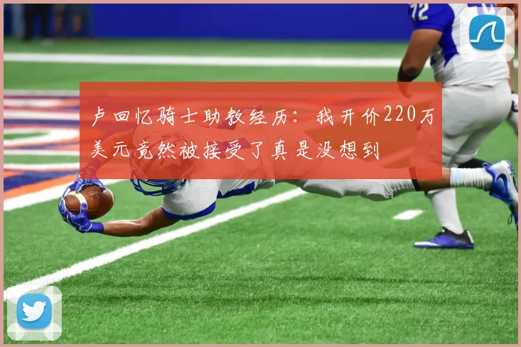 卢回忆骑士助教经历：我开价220万美元竟然被接受了真是没想到