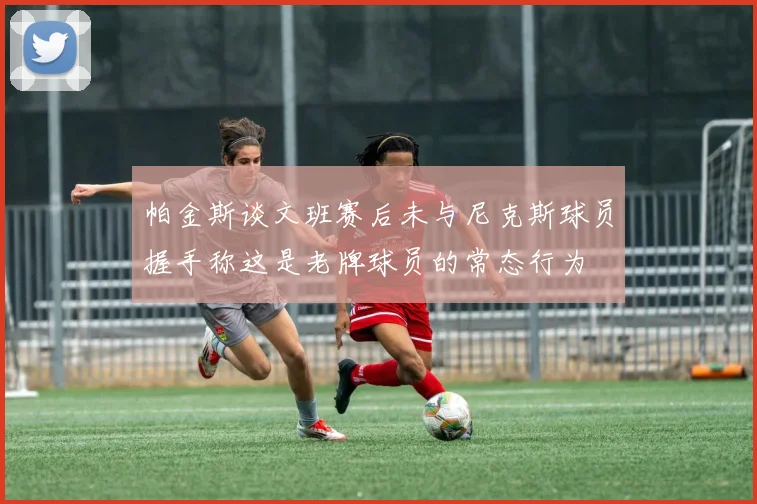 帕金斯谈文班赛后未与尼克斯球员握手称这是老牌球员的常态行为