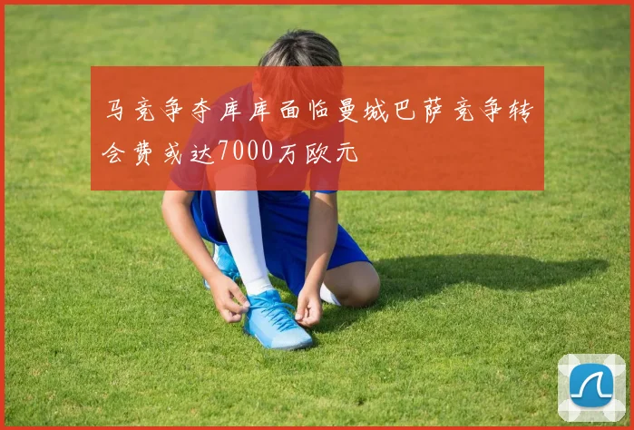 马竞争夺库库面临曼城巴萨竞争转会费或达7000万欧元