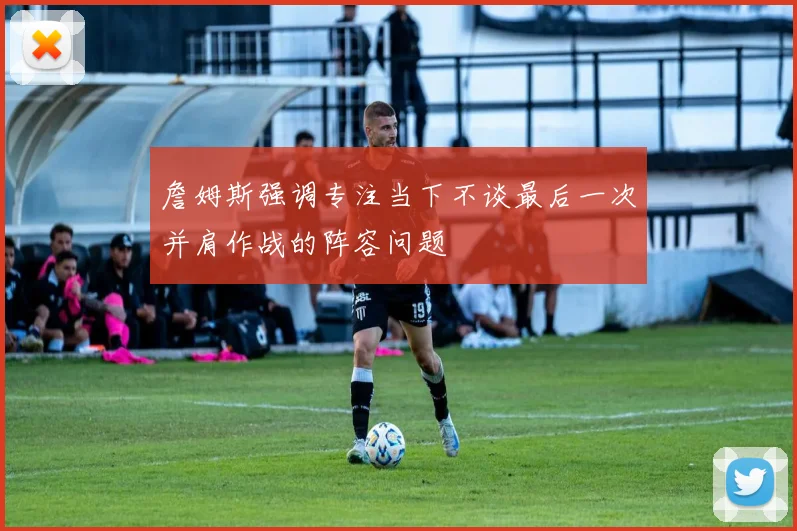 詹姆斯强调专注当下不谈最后一次并肩作战的阵容问题