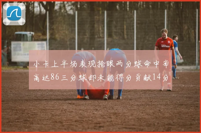 小卡上半场表现抢眼两分球命中率高达86三分球却未能得分贡献14分7板2助1断