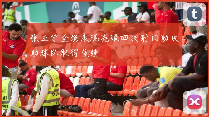 张玉宁全场表现亮眼四次射门助攻助球队取得佳绩