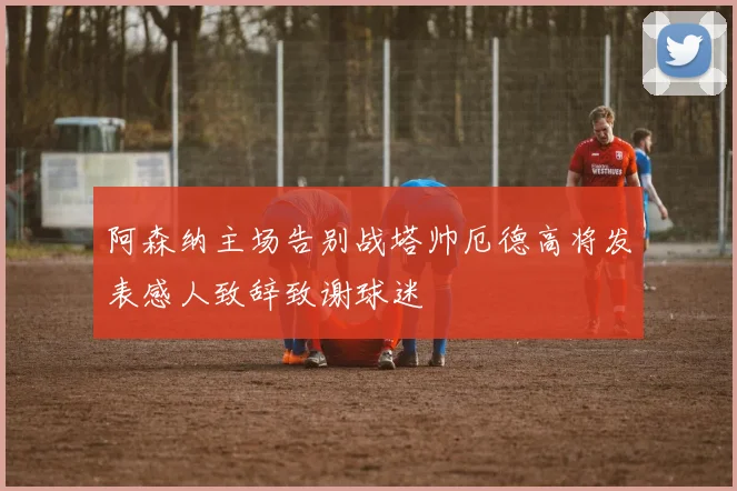 阿森纳主场告别战塔帅厄德高将发表感人致辞致谢球迷