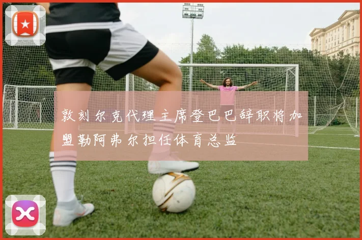 敦刻尔克代理主席登巴巴辞职将加盟勒阿弗尔担任体育总监