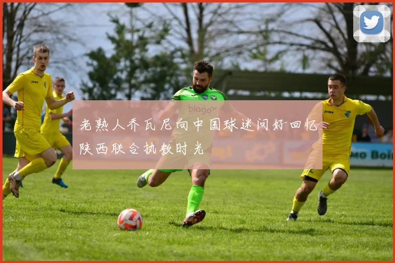 老熟人乔瓦尼向中国球迷问好回忆陕西联合执教时光