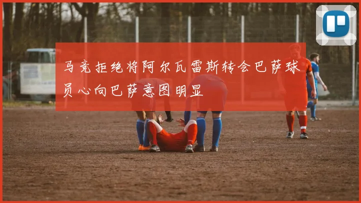 马竞拒绝将阿尔瓦雷斯转会巴萨球员心向巴萨意图明显