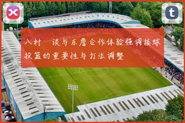 八村塁谈与东詹合作体验强调接球投篮的重要性与打法调整