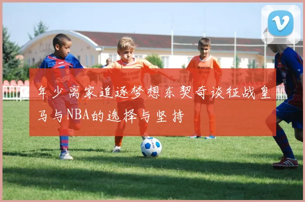 年少离家追逐梦想东契奇谈征战皇马与NBA的选择与坚持