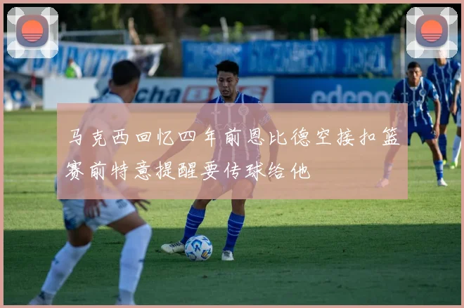 马克西回忆四年前恩比德空接扣篮赛前特意提醒要传球给他