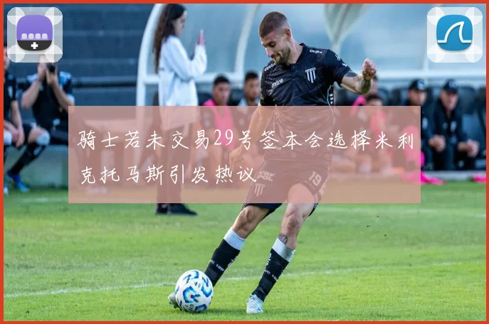 骑士若未交易29号签本会选择米利克托马斯引发热议