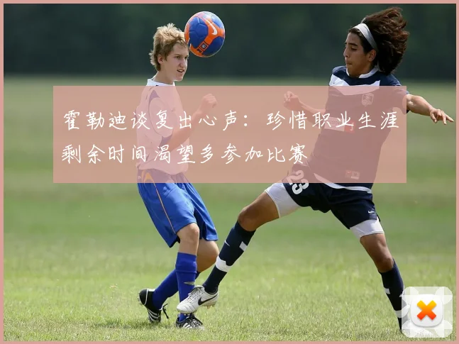霍勒迪谈复出心声：珍惜职业生涯剩余时间渴望多参加比赛